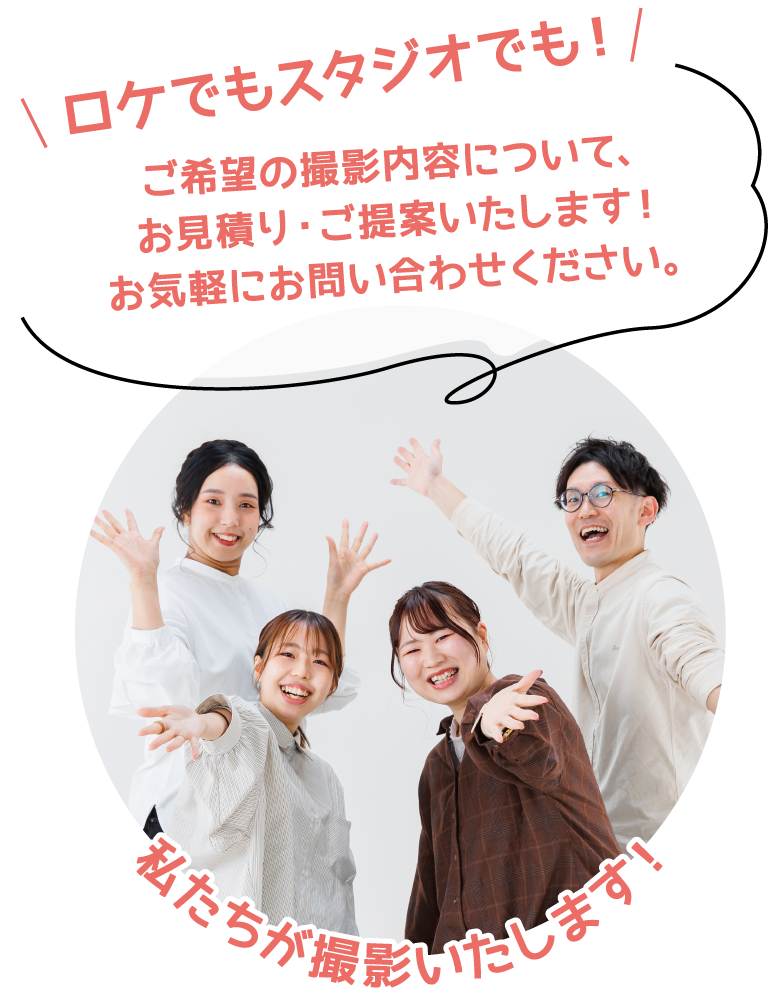 ロケでもスタジオでも！ ご希望の撮影内容について、お見積り・ご提案いたします！お気軽にお問合わせください。