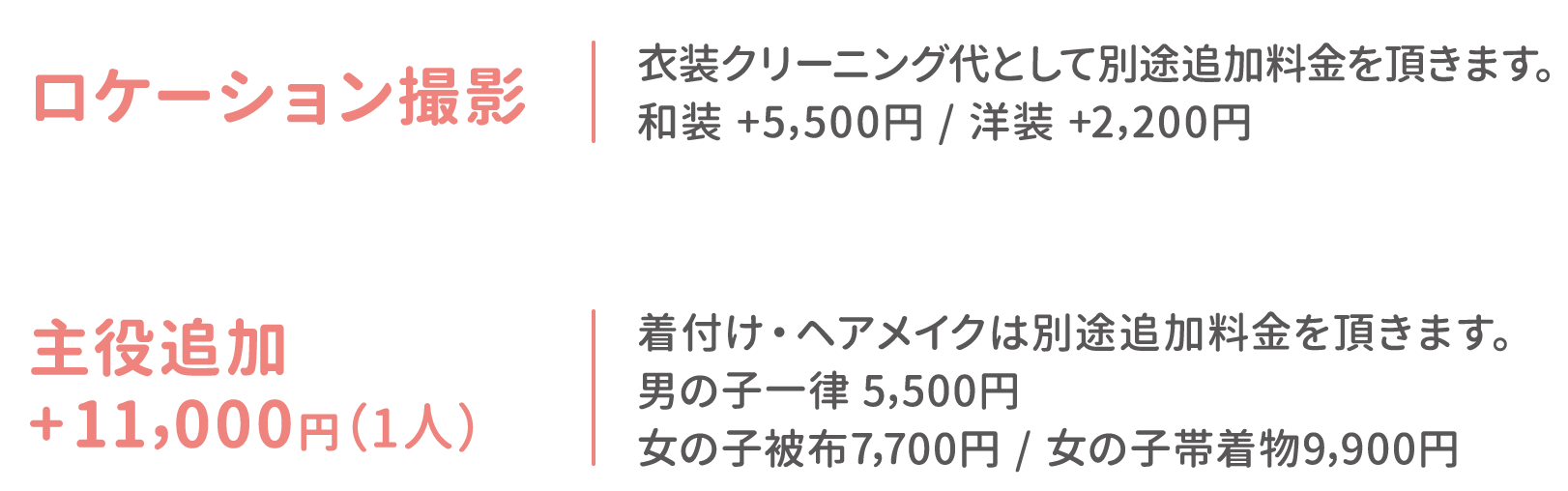 ロケーション撮影：衣装クリーニング代として別途追加料金を頂きます。和装 +5,500円 / 洋装 +2,200円 主役追加 +11,000円（1人）：着付け・ヘアメイクは別途追加料金を頂きます。男の子一律 5,500円 / 女の子被布7,700円 / 女の子帯着物9,900円