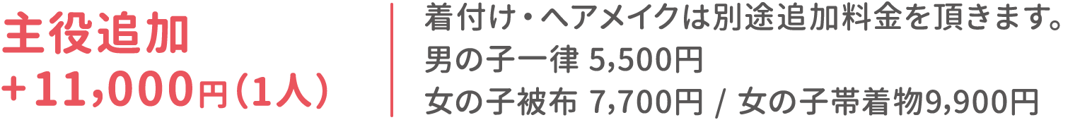 主役追加 +11,000円(1人)：着付け・ヘアメイクは別途追加料金を頂きます。男の子一律 5,500円 / 女の子被布7,700円 / 女の子帯着物9,900円