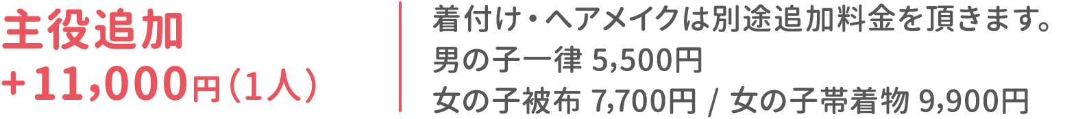 主役追加 +11,000円（1人）：着付け・ヘアメイクは別途追加料金を頂きます。男の子一律 5,500円 / 女の子被布7,700円 / 女の子帯着物9,900円